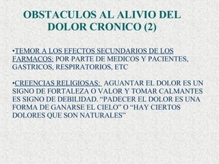 TEMOR A LOS EFECTOS SECUNDARIOS DE LOS FARMACOS:  POR PARTE DE MEDICOS Y PACIENTES, GASTRICOS, RESPIRATORIOS, ETC CREENCIAS RELIGIOSAS:  AGUANTAR EL DOLOR ES UN SIGNO DE FORTALEZA O VALOR Y TOMAR CALMANTES ES SIGNO DE DEBILIDAD. “PADECER EL DOLOR ES UNA FORMA DE GANARSE EL CIELO” O “HAY CIERTOS DOLORES QUE SON NATURALES” OBSTACULOS AL ALIVIO DEL DOLOR CRONICO (2) 