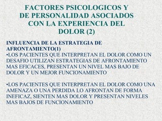 FACTORES PSICOLOGICOS Y DE PERSONALIDAD ASOCIADOS CON LA EXPERIENCIA DEL DOLOR (2) INFLUENCIA DE LA ESTRATEGIA DE AFRONTAMIENTO(1) LOS PACIENTES QUE INTERPRETAN EL DOLOR COMO UN  DESAFIO UTILIZAN ESTRATEGIAS DE AFRONTAMIENTO MAS EFICACES, PRESENTAN UN NIVEL MAS BAJO DE DOLOR Y UN MEJOR FUNCIONAMIENTO  LOS PACIENTES QUE INTERPRETAN EL DOLOR COMO UNA AMENAZA O UNA PERDIDA LO AFRONTAN DE FORMA INEFICAZ, SIENTEN MAS DOLOR Y PRESENTAN NIVELES MAS BAJOS DE FUNCIONAMIENTO 