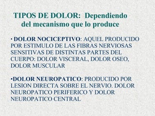 TIPOS DE DOLOR:  Dependiendo del mecanismo que lo produce DOLOR NOCICEPTIVO : AQUEL PRODUCIDO POR ESTIMULO DE LAS FIBRAS NERVIOSAS SENSITIVAS DE DISTINTAS PARTES DEL CUERPO: DOLOR VISCERAL, DOLOR OSEO, DOLOR MUSCULAR DOLOR NEUROPATICO : PRODUCIDO POR LESION DIRECTA SOBRE EL NERVIO. DOLOR NEUROPATICO PERIFERICO Y DOLOR NEUROPATICO CENTRAL 