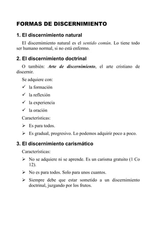 FORMAS DE DISCERNIMIENTO
1. El discernimiento natural
El discernimiento natural es el sentido común. Lo tiene todo
ser humano normal, si no está enfermo.
2. El discernimiento doctrinal
O también: Arte de discernimiento, el arte cristiano de
discernir.
Se adquiere con:
 la formación
 la reflexión
 la experiencia
 la oración
Características:
 Es para todos.
 Es gradual, progresivo. Lo podemos adquirir poco a poco.
3. El discernimiento carismático
Características:
 No se adquiere ni se aprende. Es un carisma gratuito (1 Co
12).
 No es para todos. Solo para unos cuantos.
 Siempre debe que estar sometido a un discernimiento
doctrinal, juzgando por los frutos.
 