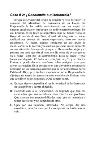 Caso # 2: ¿Obediencia o misericordia?
Enrique es servidor del Grupo de oración “Cristo Salvador”, y
miembro del Ministerio de Enseñanza de su Grupo. Su
Responsable le ha pedido recientemente que no acepte dar
ninguna enseñanza en otro grupo sin pedirle permiso primero. Un
día, Enrique, en su deseo de alimentarse más del Señor, visitó un
Grupo de oración de otra Zona, el cual está integrado casi en su
totalidad por jóvenes sin mayor experiencia, pero con mucho
entusiasmo. Al llegar, algunos servidores de ese grupo lo
identificaron; se le acercan y le cuentan que están en ese momento
en una situación desesperada porque su Responsable viajó y el
ponente que tenía que dar el tema ese día acaba de avisar que no
va a poder llegar por un contratiempo. Ellos le dicen: “¡Qué
bueno que llegaste. El Señor te envió justo hoy!”, y le piden a
Enrique si puede dar una enseñanza sobre cualquier tema para
salvar la situación. Él se encuentra en una disyuntiva: reconoce la
necesidad de los hermanos asambleístas de ser alimentados por la
Palabra de Dios, pero también recuerda lo que su Responsable le
dijo (que no acepte dar temas sin antes consultarle). Enrique tiene
que decidir en pocos segundos. ¿Qué debería hacer?
A. Enrique siente compasión al ver la necesidad de los hermanos
de la asamblea y acepta el pedido.
B. Haciendo caso a su Responsable, les responde que para eso
están ellos, que son servidores, para resolver ese problema.
Que asuman sus responsabilidades para que así aprendan a
tomar decisiones y no dependan de otros.
C. Opta por una solución intermedia. No acepta dar una
enseñanza, pero les dice que les compartirá su testimonio de
vida.
 