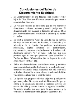 Conclusiones del Taller de
Discernimiento Espiritual
1. El Discernimiento es una facultad que tenemos como
hijos de Dios. Nos identificamos como tales por nuestra
capacidad de discernir.
2. La vida del cristiano es un camino que no está exento de
situaciones confusas, trampas y sendas peligrosas. El
discernimiento nos ayudará a descubrir el plan de Dios
para nosotros (la meta), identificar el camino y no perder
el rumbo.
3. Es posible escuchar la “voz” de Dios, la cual se expresa
de muy variados modos: Su Palabra, la Tradición y el
Magisterio de la Iglesia, los profetas, inspiraciones
personales, signos diversos de confirmación,
circunstancias, nuestros propios hermanos. La clave es ir
diciéndole siempre “sí” al Señor cada vez que nos
propone algo, así sea algo “pequeño”, pues como dice la
Palabra de Dios: “Como fuiste fiel en lo poco, lo serás
en lo mucho” (Mt 25, 21).
4. Existe un discernimiento carismático (don), y también
una capacidad adquirida de discernir, la cual podemos y
debemos desarrollar todos. Debemos por ello tener una
actitud de disposición a amar y hacer la voluntad de Dios
y dejarnos conducir por el Espíritu Santo.
5. La Iglesia nos propone criterios objetivos y subjetivos
que nos ayudan. No puede venir de Dios aquello que se
opone a la enseñanza eclesial, a nuestros deberes de
estado de vida y atente contra la legítima autoridad.
Tampoco, aquello que nos quita la paz, desune a la
comunidad, expresa soberbia, produce desánimo, etc.
 