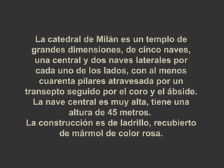 La catedral de Milán es un templo de grandes dimensiones, de cinco naves, una central y dos naves laterales por cada uno de los lados, con al menos cuarenta pilares atravesada por un transepto seguido por el coro y el ábside.  La nave central es muy alta, tiene una altura de 45 metros.  La construcción es de ladrillo, recubierto de mármol de color rosa. 