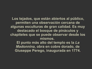 Los tejados, que están abiertos al público, permiten una observación cercana de algunas esculturas de gran calidad. Es muy destacado el bosque de pináculos y chapiteles que se puede observar desde los mismos.  El punto más alto del templo es la  La Madonnina , obra en cobre dorado, de Giuseppe Perego, inaugurada en 1774. 