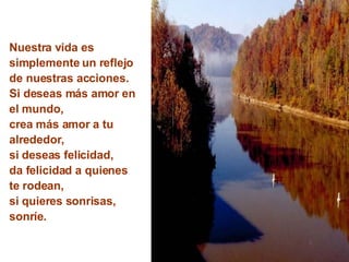 Nuestra vida es simplemente un reflejo de nuestras acciones. Si deseas más amor en el mundo,  crea más amor a tu alrededor, si deseas felicidad, da felicidad a quienes te rodean, si quieres sonrisas, sonríe. 