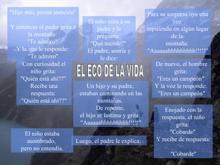 Un hijo y su padre,  estaban caminando en las montañas.  De repente,  el hijo se lastima y grita:  &quot;Aaaaaahhhhhhhhh!!!!!&quot; Para su sorpresa oye una voz  repitiendo en algún lugar de la  montaña:  &quot;Aaaaaahhhhhhhhh!!!!!&quot; Con curiosidad el niño grita:  &quot;Quién está ahí??&quot;  Recibe una respuesta:  &quot;Quién está ahí??&quot; Enojado con la respuesta, el niño grita:  &quot;Cobarde&quot;  Y recibe de respuesta:  &quot;Cobarde&quot; El niño mira a su padre y le pregunta:  &quot;Qué sucede?&quot;  El padre, sonríe y le dice: EL ECO DE LA VIDA &quot;Hijo mío, presta atención&quot;  Y entonces el padre grita a la montaña:  &quot;Te admiro&quot;  Y la voz le responde:  &quot;Te admiro&quot; De nuevo, el hombre grita:  &quot;Eres un campeón&quot;  Y la voz le responde:  &quot;Eres un campeón&quot; El niño estaba asombrado,  pero no entendía. Luego, el padre le explica:  