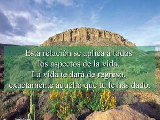 Esta relación se aplica a todos  los aspectos de la vida.  La vida te dará de regreso,  exactamente aquello que tu le has dado. 