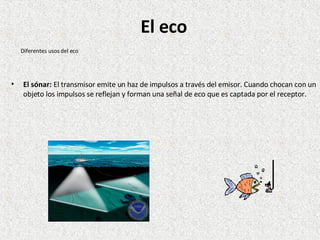 El sónar:  El transmisor emite un haz de impulsos a través del emisor. Cuando chocan con un objeto los impulsos se reflejan y forman una señal de eco que es captada por el receptor.  Diferentes usos del eco El eco 