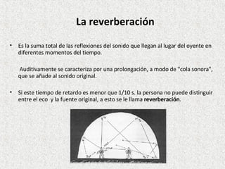 Es la suma total de las reflexiones del sonido que llegan al lugar del oyente en diferentes momentos del tiempo.    Auditivamente se caracteriza por una prolongación, a modo de "cola sonora", que se añade al sonido original.  Si este tiempo de retardo es menor que 1/10 s. la persona no puede distinguir entre el eco  y la fuente original, a esto se le llama  reverberación . La reverberación 