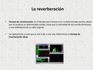 Tiempo de reverberación : es el tiempo que transcurre en un determinado recinto, desde que se produce un determinado sonido, hasta que la intensidad de ese sonido disminuye a una millonésima de su valor original.  Las aplicaciones o usos que se van a dar a una sala, determinan su  tiempo de reverberación ideal. La reverberación 