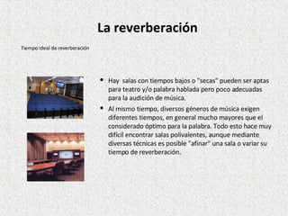 Hay  salas con tiempos bajos o "secas" pueden ser aptas para teatro y/o palabra hablada pero poco adecuadas para la audición de música. Al mismo tiempo, diversos géneros de música exigen diferentes tiempos, en general mucho mayores que el considerado óptimo para la palabra. Todo esto hace muy difícil encontrar salas polivalentes, aunque mediante diversas técnicas es posible "afinar" una sala o variar su tiempo de reverberación. Tiempo ideal de reverberación La reverberación 