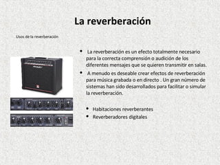 La reverberación es un efecto totalmente necesario para la correcta comprensión o audición de los diferentes mensajes que se quieren transmitir en salas. A menudo es deseable crear efectos de reverberación para música grabada o en directo . Un gran número de sistemas han sido desarrollados para facilitar o simular la reverberación. Habitaciones reverberantes Reverberadores digitales Usos de la reverberación La reverberación 