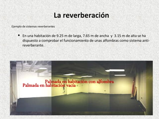 En una habitación de  9.25 m de larga, 7.65 m de ancha  y  3.15 m de alta se ha dispuesto a comprobar el funcionamiento de unas alfombras como sistema anti-reverberante. Ejemplo de sistemas reverberantes La reverberación Palmada en habitación vacía Palmada en habitación con alfombra 