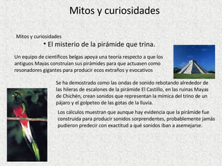 Mitos y curiosidades El misterio de la pirámide que trina. Un equipo de científicos belgas apoya una teoría respecto a que los antiguos Mayas construían sus pirámides para que actuasen como resonadores gigantes para producir ecos extraños y evocativos Se ha demostrado como las ondas de sonido rebotando alrededor de las hileras de escalones de la pirámide El Castillo, en las ruinas Mayas de Chichén, crean sonidos que representan la mímica del trino de un pájaro y el golpeteo de las gotas de la lluvia.  Los cálculos muestran que aunque hay evidencia que la pirámide fue construida para producir sonidos sorprendentes, probablemente jamás pudieron predecir con exactitud a qué sonidos iban a asemejarse.  Mitos y curiosidades 