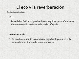 El eco y la reverberación Eco La señal acústica original se ha extinguido, pero aún nos es devuelto sonido en forma de onda reflejada.  Reverberación Se produce cuando las ondas reflejadas llegan al oyente antes de la extinción de la onda directa. Definiciones iniciales 