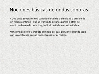 Nociones básicas de ondas sonoras. Una onda sonora es una variación local de la densidad o presión de un medio continuo , que se transmite de unas partes a otras del medio en forma de onda longitudinal periódica o casiperiódica. Una onda se refleja (rebota al medio del cual proviene) cuando topa con un obstáculo que no puede traspasar ni rodear. 