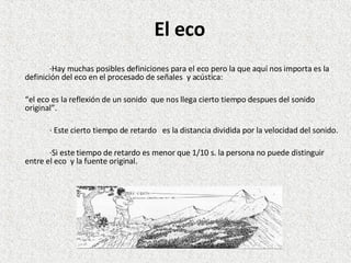 El eco ·Hay muchas posibles definiciones para el eco pero la que aquí nos importa es la definición del eco en el procesado de señales  y acústica: “ el eco es la reflexión de un sonido  que nos llega cierto tiempo despues del sonido original”. · Este cierto tiempo de retardo  es la distancia dividida por la velocidad del sonido. ·Si este tiempo de retardo es menor que 1/10 s. la persona no puede distinguir entre el eco  y la fuente original. 