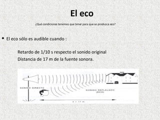 El eco sólo es audible cuando :  Retardo de 1/10 s respecto el sonido original Distancia de 17 m de la fuente sonora. ¿Qué condiciones tenemos que tener para que se produzca eco? El eco 