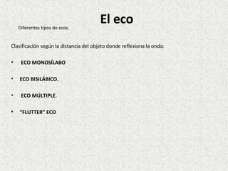 Clasificación según la distancia del objeto donde reflexiona la onda: ECO MONOSÍLABO  ECO BISILÁBICO. ECO MÚLTIPLE . “ FLUTTER” ECO  Diferentes tipos de ecos. El eco 