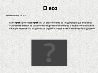 El eco La ecografía : o ecosonografía  es un procedimiento de imagenología que emplea los ecos de una emisión de ultrasonidos dirigida sobre un cuerpo u objeto como fuente de datos para formar una imagen de los órganos o masas internas con fines de diagnóstico Diferentes usos del eco 