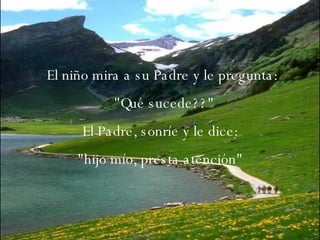 El niño mira a su Padre y le pregunta: "Qué sucede??" El Padre, sonríe y le dice:  "hijo mío, presta atención"  