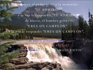 Entonces el padre grita a la montaña:  "TE ADMIRO"  y la voz le responde: "TE ADMIRO" de nuevo, el hombre grita:  "ERES UN CAMPEÓN"  y la voz le responde: "ERES UN CAMPEÓN",   de nuevo, el hombre grita:  “ ESTAS LLENO DE EXITOS” y la voz le responde:  “ESTAS LLENO DE EXITOS”. 