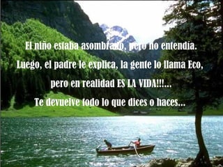 El niño estaba asombrado, pero no entendía. Luego, el padre le explica, la gente lo llama Eco,  pero en realidad ES LA VIDA!!!... Te devuelve todo lo que dices o haces...  