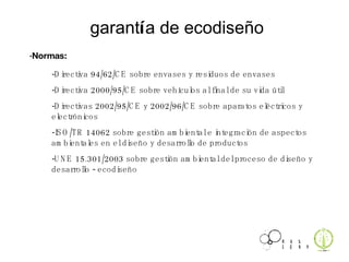 garant í a de ecodiseño -Directiva 94/62/CE sobre envases y residuos de envases -Directiva 2000/95/CE sobre vehículos al final de su vida útil -Directivas 2002/95/CE y 2002/96/CE sobre aparatos eléctricos y electrónicos -ISO/TR 14062 sobre gestión ambiental e integración de aspectos ambientales en el diseño y desarrollo de productos -UNE 15.301/2003 sobre gestión ambiental del proceso de diseño y desarrollo - ecodiseño ·Normas: 