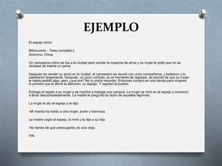 EJEMPLO
El espejo chino
[Minicuento - Texto completo.]
Anónimo: China
Un campesino chino se fue a la ciudad para vender la cosecha de arroz y su mujer le pidió que no se
olvidase de traerle un peine.
Después de vender su arroz en la ciudad, el campesino se reunió con unos compañeros, y bebieron y lo
celebraron largamente. Después, un poco confuso, en el momento de regresar, se acordó de que su mujer
le había pedido algo, pero ¿qué era? No lo podía recordar. Entonces compró en una tienda para mujeres
lo primero que le llamó la atención: un espejo. Y regresó al pueblo.
Entregó el regalo a su mujer y se marchó a trabajar sus campos. La mujer se miró en el espejo y comenzó
a llorar desconsoladamente. La madre le preguntó la razón de aquellas lágrimas.
La mujer le dio el espejo y le dijo:
-Mi marido ha traído a otra mujer, joven y hermosa.
La madre cogió el espejo, lo miró y le dijo a su hija:
-No tienes de qué preocuparte, es una vieja.
FIN
 