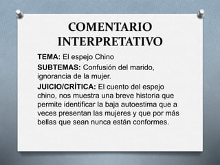 COMENTARIO
INTERPRETATIVO
TEMA: El espejo Chino
SUBTEMAS: Confusión del marido,
ignorancia de la mujer.
JUICIO/CRÍTICA: El cuento del espejo
chino, nos muestra una breve historia que
permite identificar la baja autoestima que a
veces presentan las mujeres y que por más
bellas que sean nunca están conformes.
 