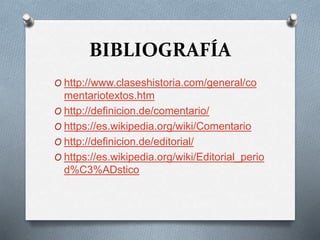 BIBLIOGRAFÍA
O http://www.claseshistoria.com/general/co
mentariotextos.htm
O http://definicion.de/comentario/
O https://es.wikipedia.org/wiki/Comentario
O http://definicion.de/editorial/
O https://es.wikipedia.org/wiki/Editorial_perio
d%C3%ADstico
 