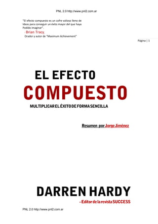 PNL 2.0 http://www.pnl2.com.ar
PNL 2.0 http://www.pnl2.com.ar
“El efecto compuesto es un cofre valioso lleno de
Ideas para conseguir un éxito mayor del que haya
Podido imaginar”.
- Brian Tracy,
Orador y autor de “Maximum Achievement”
Página | 1
 