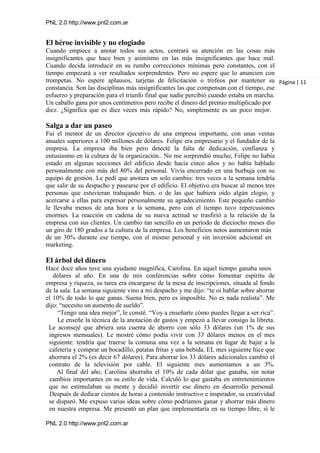 PNL 2.0 http://www.pnl2.com.ar
PNL 2.0 http://www.pnl2.com.ar
El héroe invisible y no elogiado
Cuando empiece a anotar todos sus actos, centrará su atención en las cosas más
insignificantes que hace bien y asimismo en las más insignificantes que hace mal.
Cuando decida introducir en su rumbo correcciones mínimas pero constantes, con el
tiempo empezará a ver resultados sorprendentes. Pero no espere que lo anuncien con
trompetas. No espere aplausos, tarjetas de felicitación o trofeos por mantener su
constancia. Son las disciplinas más insignificantes las que compensan con el tiempo, ese
esfuerzo y preparación para el triunfo final que nadie percibió cuando estaba en marcha.
Un caballo gana por unos centímetros pero recibe el dinero del premio multiplicado por
diez. ¿Significa que es diez veces más rápido? No, simplemente es un poco mejor.
Salga a dar un paseo
Fui el mentor de un director ejecutivo de una empresa importante, con unas ventas
anuales superiores a 100 millones de dólares. Felipe era empresario y el fundador de la
empresa. La empresa iba bien pero detecté la falta de dedicación, confianza y
entusiasmo en la cultura de la organización.. No me sorprendió mucho; Felipe no había
estado en algunas secciones del edificio desde hacía cinco años y no había hablado
personalmente con más del 80% del personal. Vivía encerrado en una burbuja con su
equipo de gestión. Le pedí que anotara un solo cambio: tres veces a la semana tendría
que salir de su despacho y pasearse por el edificio. El objetivo era buscar al menos tres
personas que estuvieran trabajando bien, o de las que hubiera oído algún elogio, y
acercarse a ellas para expresar personalmente su agradecimiento. Este pequeño cambio
le llevaba menos de una hora a la semana, pero con el tiempo tuvo repercusiones
enormes. La reacción en cadena de su nueva actitud se trasfirió a la relación de la
empresa con sus clientes. Un cambio tan sencillo en un período de dieciocho meses dio
un giro de 180 grados a la cultura de la empresa. Los beneficios netos aumentaron más
de un 30% durante ese tiempo, con el mismo personal y sin inversión adicional en
marketing.
El árbol del dinero
Hace doce años tuve una ayudante magnífica, Carolina. En aquel tiempo ganaba unos
dólares al año. En una de mis conferencias sobre cómo fomentar espíritu de
empresa y riqueza, su tarea era encargarse de la mesa de inscripciones, situada al fondo
de la sala. La semana siguiente vino a mi despacho y me dijo: “te oí hablar sobre ahorrar
el 10% de todo lo que ganas. Suena bien, pero es imposible. No es nada realista”. Me
dijo: “necesito un aumento de sueldo”.
“Tengo una idea mejor”, le consté. “Voy a enseñarte cómo puedes llegar a ser rica”.
Le enseñe la técnica de la anotación de gastos y empezó a llevar consigo la libreta.
Le aconsejé que abriera una cuenta de ahorro con sólo 33 dólares (un 1% de sus
ingresos mensuales). Le mostré cómo podía vivir con 33 dólares menos en el mes
siguiente: tendría que traerse la comuna una vez a la semana en lugar de bajar a la
cafetería y comprar un bocadillo, patatas fritas y una bebida. EL mes siguiente hice que
ahorrara el 2% (es decir 67 dólares). Para ahorrar los 33 dólares adicionales cambió el
contrato de la televisión por cable. El siguiente mes aumentamos a un 3%.
Al final del año, Carolina ahorraba el 10% de cada dólar que ganaba, sin notar
cambios importantes en su estilo de vida. Calculó lo que gastaba en entretenimientos
que no estimulaban su mente y decidió invertir ese dinero en desarrollo personal.
Después de dedicar cientos de horas a contenido instructivo e inspirador, su creatividad
se disparó. Me expuso varias ideas sobre cómo podríamos ganar y ahorrar más dinero
en nuestra empresa. Me presentó un plan que implementaría en su tiempo libre, sí le
Página | 11
 