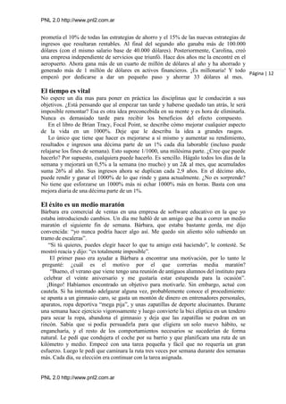 PNL 2.0 http://www.pnl2.com.ar
PNL 2.0 http://www.pnl2.com.ar
prometía el 10% de todas las estrategias de ahorro y el 15% de las nuevas estrategias de
ingresos que resultaran rentables. Al final del segundo año ganaba más de 100.000
dólares (con el mismo salario base de 40.000 dólares). Posteriormente, Carolina, creó
una empresa independiente de servicios que triunfó. Hace dos años me la encontré en el
aeropuerto. Ahora gana más de un cuarto de millón de dólares al año y ha ahorrado y
generado más de 1 millón de dólares en activos financieros. ¡Es millonaria! Y todo
empezó por dedicarse a dar un pequeño paso y ahorrar 33 dólares al mes.
El tiempo es vital
No espere un día mas para poner en práctica las disciplinas que le conducirán a sus
objetivos. ¿Está pensando que al empezar tan tarde y haberse quedado tan atrás, le será
imposible remontar? Esa es otra idea preconcebida en su mente y es hora de eliminarla.
Nunca es demasiado tarde para recibir los beneficios del efecto compuesto.
En el libro de Brian Tracy, Focal Point, se describe cómo mejorar cualquier aspecto
de la vida en un 1000%. Deje que le describa la idea a grandes rasgos.
Lo único que tiene que hacer es mejorarse a sí mismo y aumentar su rendimiento,
resultados e ingresos una décima parte de un 1% cada día laborable (incluso puede
relajarse los fines de semana). Esto supone 1/1000, una milésima parte. ¿Cree que puede
hacerlo? Por supuesto, cualquiera puede hacerlo. Es sencillo. Hágalo todos los días de la
semana y mejorará un 0,5% a la semana (no mucho) y un 2& al mes, que acumulados
suma 26% al año. Sus ingresos ahora se duplican cada 2,9 años. En el décimo año,
puede rendir y ganar el 1000% de lo que rinde y gana actualmente. ¿No es sorprende?
No tiene que esforzarse un 1000% más ni echar 1000% más en horas. Basta con una
mejora diaria de una décima parte de un 1%.
El éxito es un medio maratón
Bárbara era comercial de ventas en una empresa de software educativo en la que yo
estaba introduciendo cambios. Un día me habló de un amigo que iba a correr un medio
maratón el siguiente fin de semana. Bárbara, que estaba bastante gorda, me dijo
convencida: “yo nunca podría hacer algo así. Me quedo sin aliento sólo subiendo un
tramo de escaleras”.
“Si tú quieres, puedes elegir hacer lo que tu amigo está haciendo”, le contesté. Se
mostró reacia y dijo: “es totalmente imposible”.
El primer paso era ayudar a Bárbara a encontrar una motivación, por lo tanto le
pregunté: ¿cuál es el motivo por el que correrías media maratón?
“Bueno, el verano que viene tengo una reunión de antiguos alumnos del instituto para
celebrar el veinte aniversario y me gustaría estar estupenda para la ocasión”.
¡Bingo! Habíamos encontrado un objetivo para motivarle. Sin embargo, actué con
cautela. Si ha intentado adelgazar alguna vez, probablemente conoce el procedimiento:
se apunta a un gimnasio caro, se gasta un montón de dinero en entrenadores personales,
aparatos, ropa deportiva “mega pija”, y unas zapatillas de deporte alucinantes. Durante
una semana hace ejercicio vigorosamente y luego convierte la bici elíptica en un tendero
para secar la ropa, abandona el gimnasio y deja que las zapatillas se pudran en un
rincón. Sabía que si podía persuadirla para que eligiera un solo nuevo hábito, se
engancharía, y el resto de los comportamientos necesarios se sucederían de forma
natural. Le pedí que condujera el coche por su barrio y que planificara una ruta de un
kilómetro y medio. Empecé con una tarea pequeña y fácil que no requería un gran
esfuerzo. Luego le pedí que caminara la ruta tres veces por semana durante dos semanas
más. Cada día, su elección era continuar con la tarea asignada.
Página | 12
 