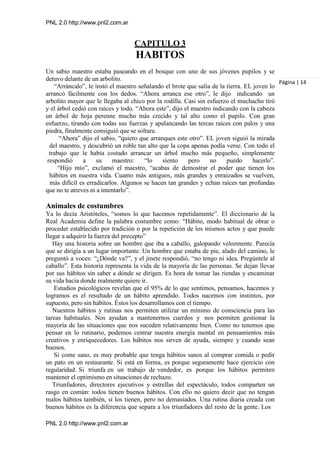 PNL 2.0 http://www.pnl2.com.ar
PNL 2.0 http://www.pnl2.com.ar
CAPITULO 3
HABITOS
Un sabio maestro estaba paseando en el bosque con uno de sus jóvenes pupilos y se
detuvo delante de un arbolito.
“Arráncalo”, le instó el maestro señalando el brote que salía de la tierra. EL joven lo
arrancó fácilmente con los dedos. “Ahora arranca ese otro”, le dijo indicando un
arbolito mayor que le llegaba al chico por la rodilla. Casi sin esfuerzo el muchacho tiró
y el árbol cedió con raíces y todo. “Ahora este”, dijo el maestro indicando con la cabeza
un árbol de hoja perenne mucho más crecido y tal alto como el pupilo. Con gran
esfuerzo, tirando con todas sus fuerzas y apalancando las tercas raíces con palos y una
piedra, finalmente consiguió que se soltara.
“Ahora” dijo el sabio, “quiero que arranques este otro”. EL joven siguió la mirada
del maestro, y descubrió un roble tan alto que la copa apenas podía verse. Con todo el
trabajo que le había costado arrancar un árbol mucho más pequeño, simplemente
respondió a su maestro: “lo siento pero no puedo hacerlo”.
“Hijo mío”, exclamó el maestro, “acabas de demostrar el poder que tienen los
hábitos en nuestra vida. Cuanto más antiguos, más grandes y enraizados se vuelven,
más difícil es erradicarlos. Algunos se hacen tan grandes y echan raíces tan profundas
que no te atreves ni a intentarlo”.
Animales de costumbres
Ya lo decía Aristóteles, “somos lo que hacemos repetidamente”. El diccionario de la
Real Academia define la palabra costumbre como: “Hábito, modo habitual de obrar o
proceder establecido por tradición o por la repetición de los mismos actos y que puede
llegar a adquirir la fuerza del precepto”
Hay una historia sobre un hombre que iba a caballo, galopando velozmente. Parecía
que se dirigía a un lugar importante. Un hombre que estaba de pie, alado del camino, le
preguntó a voces: “¿Dónde va?”, y el jinete respondió, “no tengo ni idea. Pregúntele al
caballo”. Esta historia representa la vida de la mayoría de las personas. Se dejan llevar
por sus hábitos sin saber a dónde se dirigen. Es hora de tomar las riendas y encaminar
su vida hacia donde realmente quiere ir.
Estudios psicológicos revelan que el 95% de lo que sentimos, pensamos, hacemos y
logramos es el resultado de un hábito aprendido. Todos nacemos con instintos, por
supuesto, pero sin hábitos. Éstos los desarrollamos con el tiempo.
Nuestros hábitos y rutinas nos permiten utilizar un mínimo de consciencia para las
tareas habituales. Nos ayudan a mantenernos cuerdos y nos permiten gestionar la
mayoría de las situaciones que nos suceden relativamente bien. Como no tenemos que
pensar en lo rutinario, podemos centrar nuestra energía mental en pensamientos más
creativos y enriquecedores. Los hábitos nos sirven de ayuda, siempre y cuando sean
buenos.
Si come sano, es muy probable que tenga hábitos sanos al comprar comida o pedir
un pato en un restaurante. Si está en forma, es porque seguramente hace ejercicio con
regularidad. Si triunfa en un trabajo de vendedor, es porque los hábitos permiten
mantener el optimismo en situaciones de rechazo.
Triunfadores, directores ejecutivos y estrellas del espectáculo, todos comparten un
rasgo en común: todos tienen buenos hábitos. Con ello no quiero decir que no tengan
malos hábitos también, sí los tienen, pero no demasiados. Una rutina diaria creada con
buenos hábitos es la diferencia que separa a los triunfadores del resto de la gente. Los
Página | 14
 