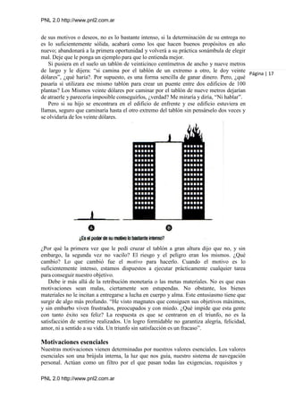PNL 2.0 http://www.pnl2.com.ar
PNL 2.0 http://www.pnl2.com.ar
de sus motivos o deseos, no es lo bastante intenso, si la determinación de su entrega no
es lo suficientemente sólida, acabará como los que hacen buenos propósitos en año
nuevo; abandonará a la primera oportunidad y volverá a su práctica sonámbula de elegir
mal. Deje que le ponga un ejemplo para que lo entienda mejor.
Si pusiera en el suelo un tablón de veinticinco centímetros de ancho y nueve metros
de largo y le dijera: “si camina por el tablón de un extremo a otro, le doy veinte
dólares”, ¿qué haría?. Por supuesto, es una forma sencilla de ganar dinero. Pero, ¿qué
pasaría si utilizara ese mismo tablón para crear un puente entre dos edificios de 100
plantas? Los Mismos veinte dólares por caminar por el tablón de nueve metros dejarían
de atraerle y parecería imposible conseguirlos, ¿verdad? Me miraría y diría, “Ni hablar”.
Pero si su hijo se encontrara en el edificio de enfrente y ese edificio estuviera en
llamas, seguro que caminaría hasta el otro extremo del tablón sin pensárselo dos veces y
se olvidaría de los veinte dólares.
¿Por qué la primera vez que le pedí cruzar el tablón a gran altura dijo que no, y sin
embargo, la segunda vez no vacilo? El riesgo y el peligro eran los mismos. ¿Qué
cambio? Lo que cambió fue el motivo para hacerlo. Cuando el motivo es lo
suficientemente intenso, estamos dispuestos a ejecutar prácticamente cualquier tarea
para conseguir nuestro objetivo.
Debe ir más allá de la retribución monetaria o las metas materiales. No es que esas
motivaciones sean malas, ciertamente son estupendas. No obstante, los bienes
materiales no le incitan a entregarse a lucha en cuerpo y alma. Este entusiasmo tiene que
surgir de algo más profundo. “He visto magnates que consiguen sus objetivos máximos,
y sin embarbo viven frustrados, preocupados y con miedo. ¿Qué impide que esta gente
con tanto éxito sea feliz? La respuesta es que se centraron en el triunfo, no es la
satisfacción de sentirse realizados. Un logro formidable no garantiza alegría, felicidad,
amor, ni a sentido a su vida. Un triunfo sin satisfacción es un fracaso”.
Motivaciones esenciales
Nuestras motivaciones vienen determinadas por nuestros valores esenciales. Los valores
esenciales son una brújula interna, la luz que nos guía, nuestro sistema de navegación
personal. Actúan como un filtro por el que pasan todas las exigencias, requisitos y
Página | 17
 