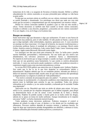 PNL 2.0 http://www.pnl2.com.ar
PNL 2.0 http://www.pnl2.com.ar
tentaciones de la vida y se aseguran de llevarnos al destino deseado. Definir y calibrar
educadamente los valores esenciales es un paso primordial para redirigir su vida hacia
su gran sueño.
Si deja que sus acciones entren en conflicto con sus valores, terminará siendo infeliz,
se sentirá frustrado y desanimado. Los psicólogos nos dicen que nada nos crea más
estrés que las acciones y comportamientos que son incongruentes con nuestros valores.
Definir los valores esenciales también le ayudará a que su vida sea más encilla y
eficaz. Tomar decisiones es también más fácil cuando se tienen valores esenciales.
Cuando se enfrente a una elección, pregúntese: ¿concuerda con mis valores esenciales?
Si es así, hágalo, si no, no lo haga y no lo piense más.
Busque un enemigo
Suele motivarnos algo que deseamos o algo que rechazamos. El amor es una fuerza de
motivación muy poderosa, pero el odio también. El odio puede ser bueno, a pesar de lo
que se diga (ejemplo: odiar enfermedades, injusticia, ignorancia ect). A veces encontrar
un enemigo nos hace reaccionar. A lo largo de la historia, las mayores trasformaciones y
revoluciones políticas fueron el resultado de enfrentarse a un enemigo: David contra
Goliat, América contra los británicos, Luke contra Darth Vader, Lance Amstrong contra
el cáncer, Apple contra Microsoft, Microsoft contra Apple…
Los enemigos nos dan una razón para armarnos de valor. La lucha pone a prueba
nuestra habilidad, personalidad y determinación. Sin una lucha que nos motive nos
abandonamos, nos volvemos perezosos y perdemos fuerza y determinación.
No importa la motivación que se tenga (siempre y cuando sea legal y moral9 y tampoco
tiene que ser una grandiosa causa humanitaria. Lo que cuenta es sentirse plenamente
motivado, A veces esa motivación puede ayudarnos a utilizar una poderosa emoción o
experiencia negativa para crear una meta más poderosa y exitosa.
La revista SUCCESS publicó una entrevista con el elogiado actor Anthony Hopkins.
Nos contó que la fue la ira la que hizo despertar su extraordinario talento y
determinación. Hopkins admitió que era un estudiante pésimo, afectado por dislexia y
déficit de atención e hiperactividad, mucho antes de que tales trastornos del aprendizaje
se diagnosticaran. Le colgaron el cartelito de “niño problemático”.
“Era motivo constante de preocupación para mis padres”. “A primera vista no tenía
futuro porque la escolarización y la educación académica eran importantes, pero yo no
parecía tener la habilidad para asimilar lo que me enseñaban. Todos mis primos
sobresalían en los estudios y yo me sentía resentido y rechazado por la sociedad. Estaba
muydeprimido”.
Aprovecho esa ira. Descubrió que tenía un atisbo de talento para actuar. Así pues,
utilizo la ira, causada por las etiquetas denigrantes que le habían asignado, para dirigir
su determinación hacia el arte de actuar. Como resultado de la fama y fortuna
adquiridas, Hopkins ha podido ayudar a mucha gente en su lucha contra las drogas,
además de su apoyo en temas de medio ambiente. Aunque inicialmente no le impulsó
una causa “noble”, su lucha claramente mereció la pena.
Todos podemos tomar decisiones poderosas. Podemos recuperar el control si
dejamos de echarle la culpa al azar, al destino o a los demás por los resultados que
obtenemos. Provocar cambios depende de nosotros mismos y podemos hacerlo. En
lugar de dejar que experiencias pasadas desagradables nos debiliten y saboteen el éxito,
podemos utilizarlas para fomentar cambios positivos y constructivos.
Página | 18
 
