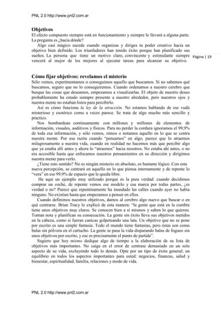 PNL 2.0 http://www.pnl2.com.ar
PNL 2.0 http://www.pnl2.com.ar
Objetivos
El efecto compuesto siempre está en funcionamiento y siempre le llevará a alguna parte.
La pregunta es ¿hacia dónde?
Algo casi mágico sucede cuando organizas y diriges tu poder creativo hacia un
objetivo bien definido. Los triunfadores han tenido éxito porque han planificado sus
sueños. La persona que tiene un motivo claro, convincente y estimulante siempre
vencerá al mejor de los mejores al ejecutar tareas para alcanzar su objetivo.
Cómo fijar objetivos: revelamos el misterio
Sólo vemos, experimentamos o conseguimos aquello que buscamos. Si no sabemos qué
buscamos, seguro que no lo conseguiremos. Cuando ordenamos a nuestro cerebro que
busque las cosas que deseamos, empezamos a visualizarlas. El objeto de nuestro deseo
probablemente ha estado siempre presente a nuestro alrededor, pero nuestros ojos y
nuestra mente no estaban listos para percibirlo.
Así es cómo funciona la ley de la atracción. No estamos hablando de ese vudú
misterioso y esotérico como a veces parece. Se trata de algo mucho más sencillo y
practico.
Nos bombardean continuamente con millones y millones de elementos de
información, visuales, auditivos y físicos. Para no perder la cordura ignoramos el 99,9%
de toda esa información, y sólo vemos, oímos o notamos aquello en lo que se centra
nuestra mente. Por esa razón cuando “pensamos” en algo, parece que lo atraemos
milagrosamente a nuestra vida, cuando en realidad no hacemos más que percibir algo
que ya estaba allí antes y ahora lo “atraemos” hacia nosotros. No estaba ahí antes, o no
era accesible hasta que enfocamos nuestros pensamientos en su dirección y dirigimos
nuestra mente para verlo.
¿Tiene esto sentido? No es ningún misterio en absoluto, es bastante lógico. Con esta
nueva percepción, se centrará en aquello en lo que piensa internamente y de repente lo
“vera” en ese 99,9% de espacio que le queda libre.
He aquí un ejemplo muy utilizado porque es la pura verdad: cuando decidimos
comprar un coche, de repente vemos ese modelo y esa marca por todas partes, ¿es
verdad o no? Parece que repentinamente ha inundado las calles cuando ayer no había
ninguno. No existían hasta que empezamos a pensar en ellos.
Cuando definimos nuestros objetivos, damos al cerebro algo nuevo que buscar o en
qué centrarse. Brian Tracy lo explicó de esta manera: “la gente que está en la cumbre
tiene unos objetivos muy claros. Se conocen bien a sí mismos y saben lo que quieren.
Toman nota y planifican su consecución. La gente sin éxito lleva sus objetivos metidos
en la cabeza, como si fueran canicas golpeteando una lata. Un objetivo que no se pone
por escrito es una simple fantasía. Todo el mundo tiene fantasías, pero éstas son como
balas sin pólvora en el cartucho. La gente se pasa la vida disparando balas de fogueo sin
unos objetivos por escrito, y ese es precisamente el punto de partida”.
Sugiero que hoy mismo dedique algo de tiempo a la elaboración de su lista de
objetivos más importantes. No caiga en el error de centrase demasiado en un solo
aspecto de su vida, excluyendo todo lo demás. Opte por un tipo de éxito general; un
equilibrio en todos los aspectos importantes para usted: negocios, finanzas, salud y
bienestar, espiritualidad, familia, relaciones y modo de vida.
Página | 19
 