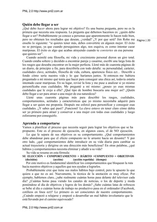 PNL 2.0 http://www.pnl2.com.ar
PNL 2.0 http://www.pnl2.com.ar
Quién debe llegar a ser
¿Qué debo hacer ahora para lograr mi objetivo? Es una buena pregunta, pero no es la
primera que necesita una respuesta. La pregunta que debemos hacernos es: ¿quién debo
llegar a ser? Probablemente ya conoce a personas que aparentemente lo hacen todo bien,
pero no obtienen los resultados que desean, ¿verdad? ¿Y por que será? Jim Rohn me
enseño lo siguiente: “si quieres tener más, debes convertirte en alguien mejor. El éxito
no se persigue, ya que cuando perseguimos algo, nos esquiva, es como intentar cazar
mariposas. El éxito es algo que acabas atrayendo cuando te conviertes en esa persona
que quieres ser”.
Cuando asimilé esta filosofía, mi vida y crecimiento personal dieron un giro total.
Cuando estaba soltero y decidido a encontrar pareja y casarme, escribí una larga lista de
los rasgos que deseaba encontrar en la mujer perfecta. Llené más de cuarenta páginas de
un diario, de principio a fin, para describirla con todo detalle: su personalidad, carácter,
cualidades clave, actitudes, filosofía de vida, cultura, apariencia física ect… Describí a
fondo cómo sería nuestra vida y lo que haríamos juntos. Si entonces me hubiera
preguntado a mí mismo qué tenía que hacer para conseguir una chica así, todavía estaría
intentado cazar mariposas. En su lugar, revisé la lista y me puse a analizar si yo mismo
personificaba esas cualidades. Me pregunté a mí mismo: ¿poseo yo esas mismas
cualidades que le exijo a ella? ¿Qué tipo de hombre buscaría una mujer así? ¿Quién
debo llegar a ser para atraer a una mujer de esa naturaleza?
Llené unas cuarenta páginas más para describir los rasgos, cualidades,
comportamientos, actitudes y características que yo mismo necesitaba adquirir para
llegar a ser quien me proponía. Después me esforcé para personificar y conseguir esas
cualidades. ¿Y sabes qué pasó? ¡Funcionó! La clave estuvo en tener claro cómo debía
ser yo primero para atraer y conservar a una mujer con todas esas cualidades y luego
esforzarme por conseguirlo.
Aprenda a comportarse
Vamos a planificar el proceso que necesita seguir para lograr los objetivos que se ha
propuesto. Este es el proceso de ejecución, en algunos casos, el de NO ejecución.
Lo que le separa de sus objetivos es su comportamiento. ¿Qué comportamientos
debe abandonar para que el efecto compuesto no le arrastre hacia un desastre? Y por
otro lado, ¿qué comportamientos debe introducir en su vida diaria para cambiar su
actual trayectoria y dirigirse en una dirección más beneficiosa? En otras palabras, ¿qué
hábitos y comportamientos necesita eliminar y añadir a su vida?
Su vida se resume en esta fórmula:
SU ELECCIÓN + COMPORTAMIENTO + HÁBITO +COMPUESTO = OBJETIVOS
(decisión) (acción) (acción repetida) (tiempo)
Por este motivo es fundamental identificar los comportamientos que bloquean la ruta
hacia nuestros objetivos y aquellos que nos ayudan a lograrlos.
Probablemente cree que tiene sus malos hábitos bajo control, pero le apuesto lo que
quiera a que no es así. Nuevamente, la técnica de la anotación es muy eficaz. Por
ejemplo, hablemos claro, ¿sabe realmente cuántas horas pasa delante del televisor cada
día? ¿Cuántas horas pasa viendo los canales de noticias, o los de deporte y moda
poniéndose al día de objetivos y logros de los demás? ¿Sabe cuántas latas de refrescos
se bebe al día o cuántas horas de trabajo no productivo pasa en el ordenador (Facebook,
cotilleos en línea ect)? Lo primero es ser conscientes de nuestro comportamiento.
¿Cuándo empezó a relajarse y empezó a desarrollar un mal hábito involuntario que le
está llevando por el camino equivocado?
Página | 20
 