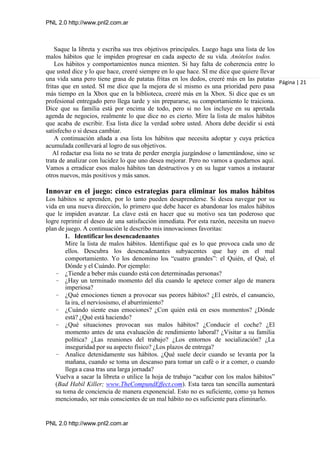 PNL 2.0 http://www.pnl2.com.ar
PNL 2.0 http://www.pnl2.com.ar
Saque la libreta y escriba sus tres objetivos principales. Luego haga una lista de los
malos hábitos que le impiden progresar en cada aspecto de su vida. Anótelos todos.
Los hábitos y comportamientos nunca mienten. Si hay falta de coherencia entre lo
que usted dice y lo que hace, creeré siempre en lo que hace. SI me dice que quiere llevar
una vida sana pero tiene grasa de patatas fritas en los dedos, creeré más en las patatas
fritas que en usted. SI me dice que la mejora de sí mismo es una prioridad pero pasa
más tiempo en la Xbox que en la biblioteca, creeré más en la Xbox. Si dice que es un
profesional entregado pero llega tarde y sin prepararse, su comportamiento le traiciona.
Dice que su familia está por encima de todo, pero si no los incluye en su apretada
agenda de negocios, realmente lo que dice no es cierto. Mire la lista de malos hábitos
que acaba de escribir. Esa lista dice la verdad sobre usted. Ahora debe decidir si está
satisfecho o si desea cambiar.
A continuación añada a esa lista los hábitos que necesita adoptar y cuya práctica
acumulada conllevará al logro de sus objetivos.
Al redactar esa lista no se trata de perder energía juzgándose o lamentándose, sino se
trata de analizar con lucidez lo que uno desea mejorar. Pero no vamos a quedarnos aquí.
Vamos a erradicar esos malos hábitos tan destructivos y en su lugar vamos a instaurar
otros nuevos, más positivos y más sanos.
Innovar en el juego: cinco estrategias para eliminar los malos hábitos
Los hábitos se aprenden, por lo tanto pueden desaprenderse. Si desea navegar por su
vida en una nueva dirección, lo primero que debe hacer es abandonar los malos hábitos
que le impiden avanzar. La clave está en hacer que su motivo sea tan poderoso que
logre reprimir el deseo de una satisfacción inmediata. Por esta razón, necesita un nuevo
plan de juego. A continuación le describo mis innovaciones favoritas:
1. Identificar los desencadenantes
Mire la lista de malos hábitos. Identifique qué es lo que provoca cada uno de
ellos. Descubra los desencadenantes subyacentes que hay en el mal
comportamiento. Yo los denomino los “cuatro grandes”: el Quién, el Qué, el
Dónde y el Cuándo. Por ejemplo:
– ¿Tiende a beber más cuando está con determinadas personas?
– ¿Hay un terminado momento del día cuando le apetece comer algo de manera
imperiosa?
– ¿Qué emociones tienen a provocar sus peores hábitos? ¿El estrés, el cansancio,
la ira, el nerviosismo, el aburrimiento?
– ¿Cuándo siente esas emociones? ¿Con quién está en esos momentos? ¿Dónde
está? ¿Qué está haciendo?
– ¿Qué situaciones provocan sus malos hábitos? ¿Conducir el coche? ¿El
momento antes de una evaluación de rendimiento laboral? ¿Visitar a su familia
política? ¿Las reuniones del trabajo? ¿Los entornos de socialización? ¿La
inseguridad por su aspecto físico? ¿Los plazos de entrega?
– Analice detenidamente sus hábitos. ¿Qué suele decir cuando se levanta por la
mañana, cuando se toma un descanso para tomar un café o ir a comer, o cuando
llega a casa tras una larga jornada?
Vuelva a sacar la libreta o utilice la hoja de trabajo “acabar con los malos hábitos”
(Bad Habil Killer; www.TheCompundEffect.com). Esta tarea tan sencilla aumentará
su toma de conciencia de manera exponencial. Esto no es suficiente, como ya hemos
mencionado, ser más conscientes de un mal hábito no es suficiente para eliminarlo.
Página | 21
 