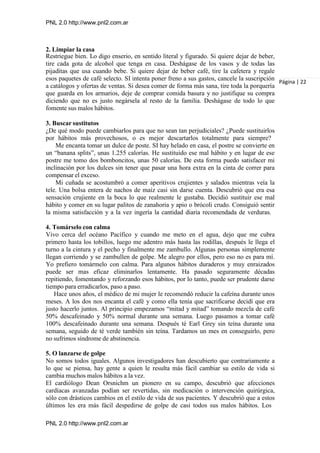 PNL 2.0 http://www.pnl2.com.ar
PNL 2.0 http://www.pnl2.com.ar
2. Limpiar la casa
Restriegue bien. Lo digo enserio, en sentido literal y figurado. Si quiere dejar de beber,
tire cada gota de alcohol que tenga en casa. Deshágase de los vasos y de todas las
pijaditas que usa cuando bebe. Si quiere dejar de beber café, tire la cafetera y regale
esos paquetes de café selecto. SI intenta poner freno a sus gastos, cancele la suscripción
a catálogos y ofertas de ventas. Si desea comer de forma más sana, tire toda la porquería
que guarda en los armarios, deje de comprar comida basura y no justifique su compra
diciendo que no es justo negársela al resto de la familia. Deshágase de todo lo que
fomente sus malos hábitos.
3. Buscar sustitutos
¿De qué modo puede cambiarlos para que no sean tan perjudiciales? ¿Puede sustituirlos
por hábitos más provechosos, o es mejor descartarlos totalmente para siempre?
Me encanta tomar un dulce de poste. SI hay helado en casa, el postre se convierte en
un “banana splits”, unas 1.255 calorías. He sustituido ese mal hábito y en lugar de ese
postre me tomo dos bomboncitos, unas 50 calorías. De esta forma puedo satisfacer mi
inclinación por los dulces sin tener que pasar una hora extra en la cinta de correr para
compensar el exceso.
Mi cuñada se acostumbró a comer aperitivos crujientes y salados mientras veía la
tele. Una bolsa entera de nachos de maíz casi sin darse cuenta. Descubrió que era esa
sensación crujiente en la boca lo que realmente le gustaba. Decidió sustituir ese mal
hábito y comer en su lugar palitos de zanahoria y apio o brócoli crudo. Consiguió sentir
la misma satisfacción y a la vez ingería la cantidad diaria recomendada de verduras.
4. Tomárselo con calma
Vivo cerca del océano Pacífico y cuando me meto en el agua, dejo que me cubra
primero hasta los tobillos, luego me adentro más hasta las rodillas, después le llega el
turno a la cintura y el pecho y finalmente me zambullo. Algunas personas simplemente
llegan corriendo y se zambullen de golpe. Me alegro por ellos, pero eso no es para mí.
Yo prefiero tomármelo con calma. Para algunos hábitos duraderos y muy enraizados
puede ser mas eficaz eliminarlos lentamente. Ha pasado seguramente décadas
repitiendo, fomentando y reforzando esos hábitos, por lo tanto, puede ser prudente darse
tiempo para erradicarlos, paso a paso.
Hace unos años, el médico de mi mujer le recomendó reducir la cafeína durante unos
meses. A los dos nos encanta el café y como ella tenía que sacrificarse decidí que era
justo hacerlo juntos. Al principio empezamos “mitad y mitad” tomando mezcla de café
50% descafeinado y 50% normal durante una semana. Luego pasamos a tomar café
100% descafeinado durante una semana. Después té Earl Grey sin teína durante una
semana, seguido de té verde también sin teína. Tardamos un mes en conseguirlo, pero
no sufrimos síndrome de abstinencia.
5. O lanzarse de golpe
No somos todos iguales. Algunos investigadores han descubierto que contrariamente a
lo que se piensa, hay gente a quien le resulta más fácil cambiar su estilo de vida si
cambia muchos malos hábitos a la vez.
El cardiólogo Dean Orsnichm un pionero en su campo, descubrió que afecciones
cardíacas avanzadas podían ser revertidas, sin medicación o intervención quirúrgica,
sólo con drásticos cambios en el estilo de vida de sus pacientes. Y descubrió que a estos
últimos les era más fácil despedirse de golpe de casi todos sus malos hábitos. Los
Página | 22
 