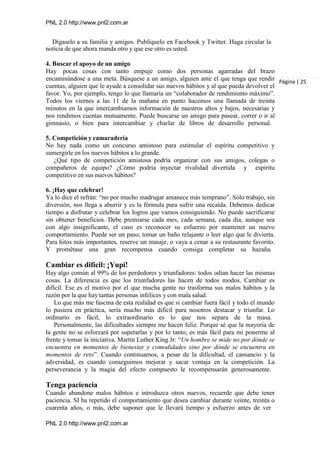 PNL 2.0 http://www.pnl2.com.ar
PNL 2.0 http://www.pnl2.com.ar
Dígaselo a su familia y amigos. Publíquelo en Facebook y Twitter. Haga circular la
noticia de que ahora manda otro y que ese otro es usted.
4. Buscar el apoyo de un amigo
Hay pocas cosas con tanto empuje como dos personas agarradas del brazo
encaminándose a una meta. Búsquese a un amigo, alguien ante el que tenga que rendir
cuentas, alguien que le ayude a consolidar sus nuevos hábitos y al que pueda devolver el
favor. Yo, por ejemplo, tengo lo que llamaría un “colaborador de rendimiento máximo”.
Todos los viernes a las 11 de la mañana en punto hacemos una llamada de treinta
minutos en la que intercambiamos información de nuestros altos y bajos, necesarias y
nos rendimos cuentas mutuamente. Puede buscarse un amigo para pasear, correr o ir al
gimnasio, o bien para intercambiar y charlar de libros de desarrollo personal.
5. Competición y camaradería
No hay nada como un concurso amistoso para estimular el espíritu competitivo y
sumergirle en los nuevos hábitos a lo grande.
¿Qué tipo de competición amistosa podría organizar con sus amigos, colegas o
compañeros de equipo? ¿Cómo podría inyectar rivalidad divertida y espíritu
competitivo en sus nuevos hábitos?
6. ¡Hay que celebrar!
Ya lo dice el refrán: “no por mucho madrugar amanece más temprano”. Sólo trabajo, sin
diversión, nos llega a aburrir y es la fórmula para sufrir una recaída. Debemos dedicar
tiempo a disfrutar y celebrar los logros que vamos consiguiendo. No puede sacrificarse
sin obtener beneficios. Debe premiarse cada mes, cada semana, cada día, aunque sea
con algo insignificante, el caso es reconocer su esfuerzo por mantener un nuevo
comportamiento. Puede ser un paso, tomar un baño relajante o leer algo que le divierta.
Para hitos más importantes, reserve un masaje, o vaya a cenar a su restaurante favorito.
Y prométase una gran recompensa cuando consiga completar su hazaña.
Cambiar es difícil: ¡Yupi!
Hay algo común al 99% de los perdedores y triunfadores: todos odian hacer las mismas
cosas. La diferencia es que los triunfadores las hacen de todos modos. Cambiar es
difícil. Ese es el motivo por el que mucha gente no trasforma sus malos hábitos y la
razón por la que hay tantas personas infelices y con mala salud.
Lo que más me fascina de esta realidad es que si cambiar fuera fácil y todo el mundo
lo pusiera en práctica, sería mucho más difícil para nosotros destacar y triunfar. Lo
ordinario es fácil, lo extraordinario es lo que nos separa de la masa.
Personalmente, las dificultades siempre me hacen feliz. Porque sé que la mayoría de
la gente no se esforzará por superarlas y por lo tanto, es más fácil para mí ponerme al
frente y tomar la iniciativa. Martín Luther King Jr: “Un hombre se mide no por dónde se
encuentra en momentos de bienestar y comodidades sino por dónde se encuentra en
momentos de reto”. Cuando continuamos, a pesar de la dificultad, el cansancio y la
adversidad, es cuando conseguimos mejorar y sacar ventaja en la competición. La
perseverancia y la magia del efecto compuesto le recompensarán generosamente.
Tenga paciencia
Cuando abandone malos hábitos e introduzca otros nuevos, recuerde que debe tener
paciencia. SI ha repetido el comportamiento que desea cambiar durante veinte, treinta o
cuarenta años, o más, debe suponer que le llevará tiempo y esfuerzo antes de ver
Página | 25
 