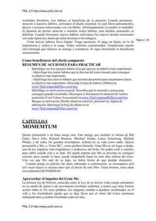 PNL 2.0 http://www.pnl2.com.ar
PNL 2.0 http://www.pnl2.com.ar
resultados duraderos. Los hábitos se benefician de la atención. Cuando prestamos
atención a nuestros hábitos, activamos el diseño neuronal, lo cual libera pensamientos,
deseos y acciones relacionadas con ese hábito. Afortunadamente el cerebro es maleable.
Si dejamos de prestar atención a nuestros malos hábitos, esos diseños neuronales se
debilitan. Cuando formamos nuevos hábitos reforzamos los nuevos diseños neuronales
con cada repetición, hasta que éstos dominan a los antiguos.
Crear nuevos hábitos lleva tiempo. Tenga paciencia. Si pega un bajón, no le dé
importancia y vuelva a la carga. Todos sufrimos contratiempos. Simplemente intente
otra estrategia que refuerce su entrega y constancia. Si sigue insistiendo se beneficiará
enormemente.
Como beneficiarse del efecto compuesto
RESUMEN DE ACCIONES PARA PRACTICAR
– Identifique sus tres mejores hábitos (las que apoyan su objetivo más importante).
- Identifique tres malos hábitos que le desvían del curso trazado para conseguir
su objetivo más importante.
- Identifique tres nuevos hábitos que necesita desarrollar para encaminarse hacia
su objetivo más importante. (Descarga la hoja de habitos (Habtis) en
www.TheCompoundEffect.com/free
– Identifique su motivación esencial. Descubra qué le estimula y anima para
conseguir grandes resultados. Descargue el documento Evaluación de valores
esenciales (Core Values Assessment) en www.TheCompoundEffect.com/free
– Busque su motivación. Diseñe objetivos concisos, persuasivos, dignos de
admiración. Descargue la hoja de objetivos en
www.TheCompoundEffect.com/free
Página | 26
CAPITULO 4
MOMEMTUM
Quiero presentarle a un buen amigo mío. Este amigo, que también es íntimo de Bill
Gates, Steve Jobs, Richard Branson, Muchael Jordan, Lance Armstrong, Michael
Phelps, y de todos los grandes triunfadores, influirá en su vida como nadie. Quiero
presentarle a Mo, o “Gran Mo”, como prefiera llamarlo. Gran Mo es sin lugar a dudas,
uno de los impulsos más enigmáticos y poderosos del éxito. No podrá verlo o sentirlo,
pero sabrá cuándo está a su lado. No puede esperar que Mo se presente en cualquier
ocasión, pero cuando lo hace, puede catapultarle hasta las más altas esferas del éxito.
Una vez que Mo esté de su lado, no habrá forma de que puedan alcanzarle.
Cuando ponga en práctica las ideas esbozadas a continuación, su recompensa será
mil veces mayor (o incluso más) que el precio de este libro. Fuera bromas, estas ideas
son realmente GRANDIOSAS.
Aprovechar el impulso del Gran Mo
La primera ley de Newton, conocida como la Ley de la inercia: todo cuerpo permanece
en su estado de reposo o de movimiento rectilíneo uniforme, a menos que otras fuerzas
actúen sobre el. En otras palabras, los zánganos tienden a quedarse arrellanados en el
sofá y los triunfadores (gente que se deja llevar por el ritmo del éxito) continúan
trabajando duro y acaban triunfando cada vez más.
 