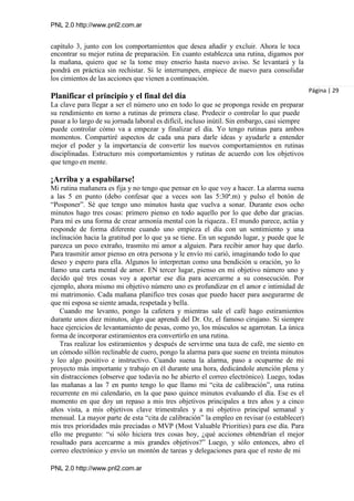 PNL 2.0 http://www.pnl2.com.ar
PNL 2.0 http://www.pnl2.com.ar
capítulo 3, junto con los comportamientos que desea añadir y excluir. Ahora le toca
encontrar su mejor rutina de preparación. En cuanto establezca una rutina, digamos por
la mañana, quiero que se la tome muy enserio hasta nuevo aviso. Se levantará y la
pondrá en práctica sin rechistar. Si le interrumpen, empiece de nuevo para consolidar
los cimientos de las acciones que vienen a continuación.
Planificar el principio y el final del día
La clave para llegar a ser el número uno en todo lo que se proponga reside en preparar
su rendimiento en torno a rutinas de primera clase. Predecir o controlar lo que puede
pasar a lo largo de su jornada laboral es difícil, incluso inútil. Sin embargo, casi siempre
puede controlar cómo va a empezar y finalizar el día. Yo tengo rutinas para ambos
momentos. Compartiré aspectos de cada una para darle ideas y ayudarle a entender
mejor el poder y la importancia de convertir los nuevos comportamientos en rutinas
disciplinadas. Estructuro mis comportamientos y rutinas de acuerdo con los objetivos
que tengo en mente.
¡Arriba y a espabilarse!
Mi rutina mañanera es fija y no tengo que pensar en lo que voy a hacer. La alarma suena
a las 5 en punto (debo confesar que a veces son las 5:30ª.m) y pulso el botón de
“Posponer”. Sé que tengo uno minutos hasta que vuelva a sonar. Durante esos ocho
minutos hago tres cosas: primero pienso en todo aquello por lo que debo dar gracias.
Para mí es una forma de crear armonía mental con la riqueza.. El mundo parece, actúa y
responde de forma diferente cuando uno empieza el día con un sentimiento y una
inclinación hacia la gratitud por lo que ya se tiene. En un segundo lugar, y puede que le
parezca un poco extraño, trasmito mi amor a alguien. Para recibir amor hay que darlo.
Para trasmitir amor pienso en otra persona y le envío mi carió, imaginando todo lo que
deseo y espero para ella. Algunos lo interpretan como una bendición u oración, yo lo
llamo una carta mental de amor. EN tercer lugar, pienso en mi objetivo número uno y
decido qué tres cosas voy a aportar ese día para acercarme a su consecución. Por
ejemplo, ahora mismo mi objetivo número uno es profundizar en el amor e intimidad de
mi matrimonio. Cada mañana planifico tres cosas que puedo hacer para asegurarme de
que mi esposa se siente amada, respetada y bella.
Cuando me levanto, pongo la cafetera y mientras sale el café hago estiramientos
durante unos diez minutos, algo que aprendí del Dr. Oz, el famoso cirujano. Si siempre
hace ejercicios de levantamiento de pesas, como yo, los músculos se agarrotan. La única
forma de incorporar estiramientos era convertirlo en una rutina.
Tras realizar los estiramientos y después de servirme una taza de café, me siento en
un cómodo sillón reclinable de cuero, pongo la alarma para que suene en treinta minutos
y leo algo positivo e instructivo. Cuando suena la alarma, paso a ocuparme de mi
proyecto más importante y trabajo en él durante una hora, dedicándole atención plena y
sin distracciones (observe que todavía no he abierto el correo electrónico). Luego, todas
las mañanas a las 7 en punto tengo lo que llamo mi “cita de calibración”, una rutina
recurrente en mi calendario, en la que paso quince minutos evaluando el día. Ese es el
momento en que doy un repaso a mis tres objetivos principales a tres años y a cinco
años vista, a mis objetivos clave trimestrales y a mi objetivo principal semanal y
mensual. La mayor parte de esta “cita de calibración” la empleo en revisar (o establecer)
mis tres prioridades más preciadas o MVP (Most Valuable Priorities) para ese día. Para
ello me pregunto: “si sólo hiciera tres cosas hoy, ¿qué acciones obtendrían el mejor
resultado para acercarme a mis grandes objetivos?” Luego, y sólo entonces, abro el
correo electrónico y envío un montón de tareas y delegaciones para que el resto de mi
Página | 29
 
