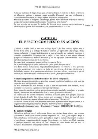 PNL 2.0 http://www.pnl2.com.ar
PNL 2.0 http://www.pnl2.com.ar
Antes de meternos de llego, tengo que advertirle: lograr el éxito no es fácil. El proceso
es laborioso, tedioso, y algunas veces aburrido. Conseguir ser rico e influyente y
convertirse en el mejor de su campo supone un proceso lento y arduo.
Si odia el esfuerzo, la disciplina y la entrega, por mí puede encender el televisor otra vez
y depositar sus esperanzas en el siguiente “anuncio de la teletienda”.
Lo que necesita es un plan de acción. Es hora de crear nuevos comportamientos y
hábitos que se aparten de la autodestrucción y se orienten hacia el éxito.
CAPITULO 1
EL EFECTO COMPUESTO EN ACCIÓN
¿Conoce el refrán “paso a paso que se llega lejos”? ¿Le han contado alguna vez la
fábula de la liebre y la tortuga? Señoras y señores yo represento a la tortuga. Deme
tiempo suficiente y venceré prácticamente a todo el mundo, en cualquier momento y
cualquier competición. No porque sea el mejor, el más listo o el más rápido. Ganaré
porque he desarrollado hábitos positivos y los he aplicado constantemente. Soy el
partidario de la constancia por la excelencia.
La mayoría de las personas no saben cómo perseverar. Yo sí.
En la pared del garaje mi padre tenia escrito “para ganar hay que sufrir”.
Una de las teorías esenciales de mi padre era la siguiente: “no importa lo listo que seas,
necesitas compensar con esfuerzo la falta de experiencia, destreza, inteligencia o
habilidades innatas. Si tu oponente es más listo o tiene más talento y experiencia que tú,
tendrás que esforzarte tres o cuatro veces más que él. ¡Pero puedes vencerle!”
Nunca ha experimentado los beneficios del efecto compuesto.
El efecto compuesto consiste en cosechar grandes beneficios basados en una serie de
pequeñas pero inteligentes decisiones.
Lo más interesante de este proceso es que si bien los resultados son enormes, en su
momento los pasos que seguimos no parecen importantes.
Estos pequeños cambios casi no proporcionan ningún resultado inmediato, ni grandes
logros y aún menos obvios beneficios. Por lo tanto, ¿para qué molestarse?
La simplicidad del efecto compuesto confunde a mucha gente. Por ejemplo, dejan de
correr después de ocho días porque siguen con sobrepeso, o dejan de tocar el piano
después de seis meses porque sólo saben tocar la canción “Chopsticks”.
No se dan cuenta de que esas pequeñas decisiones, a primera vista insignificantes, a la
larga marcarán una gran diferencia. Déjeme ilustrarlo con unos ejemplos.
Pequeñas elecciones acertadas + Constancia + Tiempo = DIFERENCIA RADICAL
El penique mágico
Si le dieran a elegir entre 3 millones de dólares en efectivo ahora mismo y un penique
que dobla su valor todos los días durante un período de 31 días, ¿qué elegiría? Si ya le
han contado esta historia antes, sabrá que debe de elegir la táctica del penique, ya que es
el método que proporcionará más riqueza. Sin embargo, ¿por qué es tan difícil creer que
el penique producirá más dinero al final? Porque se tarda mucho más en ver el
beneficio. Examinemos este ejemplo con más detenimiento.
Página | 3
 