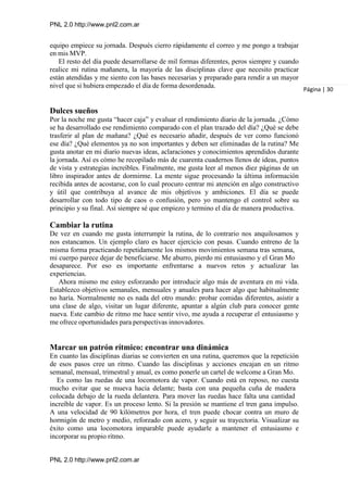 PNL 2.0 http://www.pnl2.com.ar
PNL 2.0 http://www.pnl2.com.ar
equipo empiece su jornada. Después cierro rápidamente el correo y me pongo a trabajar
en mis MVP.
El resto del día puede desarrollarse de mil formas diferentes, peros siempre y cuando
realice mi rutina mañanera, la mayoría de las disciplinas clave que necesito practicar
están atendidas y me siento con las bases necesarias y preparado para rendir a un mayor
nivel que si hubiera empezado el día de forma desordenada.
Dulces sueños
Por la noche me gusta “hacer caja” y evaluar el rendimiento diario de la jornada. ¿Cómo
se ha desarrollado ese rendimiento comparado con el plan trazado del día? ¿Qué se debe
trasferir al plan de mañana? ¿Qué es necesario añadir, después de ver como funcionó
ese día? ¿Qué elementos ya no son importantes y deben ser eliminadas de la rutina? Me
gusta anotar en mi diario nuevas ideas, aclaraciones y conocimientos aprendidos durante
la jornada. Así es cómo he recopilado más de cuarenta cuadernos llenos de ideas, puntos
de vista y estrategias increíbles. Finalmente, me gusta leer al menos diez páginas de un
libro inspirador antes de dormirme. La mente sigue procesando la última información
recibida antes de acostarse, con lo cual procuro centrar mi atención en algo constructivo
y útil que contribuya al avance de mis objetivos y ambiciones. El día se puede
desarrollar con todo tipo de caos o confusión, pero yo mantengo el control sobre su
principio y su final. Así siempre sé que empiezo y termino el día de manera productiva.
Cambiar la rutina
De vez en cuando me gusta interrumpir la rutina, de lo contrario nos anquilosamos y
nos estancamos. Un ejemplo claro es hacer ejercicio con pesas. Cuando entreno de la
misma forma practicando repetidamente los mismos movimientos semana tras semana,
mi cuerpo parece dejar de beneficiarse. Me aburro, pierdo mi entusiasmo y el Gran Mo
desaparece. Por eso es importante enfrentarse a nuevos retos y actualizar las
experiencias.
Ahora mismo me estoy esforzando por introducir algo más de aventura en mi vida.
Establezco objetivos semanales, mensuales y anuales para hacer algo que habitualmente
no haría. Normalmente no es nada del otro mundo: probar comidas diferentes, asistir a
una clase de algo, visitar un lugar diferente, apuntar a algún club para conocer gente
nueva. Este cambio de ritmo me hace sentir vivo, me ayuda a recuperar el entusiasmo y
me ofrece oportunidades para perspectivas innovadores.
Marcar un patrón rítmico: encontrar una dinámica
En cuanto las disciplinas diarias se convierten en una rutina, queremos que la repetición
de esos pasos cree un ritmo. Cuando las disciplinas y acciones encajan en un ritmo
semanal, mensual, trimestral y anual, es como ponerle un cartel de welcome a Gran Mo.
Es como las ruedas de una locomotora de vapor. Cuando está en reposo, no cuesta
mucho evitar que se mueva hacia delante; basta con una pequeña cuña de madera
colocada debajo de la rueda delantera. Para mover las ruedas hace falta una cantidad
increíble de vapor. Es un proceso lento. Si la presión se mantiene el tren gana impulso.
A una velocidad de 90 kilómetros por hora, el tren puede chocar contra un muro de
hormigón de metro y medio, reforzado con acero, y seguir su trayectoria. Visualizar su
éxito como una locomotora imparable puede ayudarle a mantener el entusiasmo e
incorporar su propio ritmo.
Página | 30
 