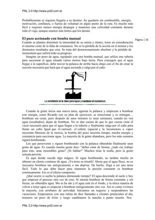 PNL 2.0 http://www.pnl2.com.ar
PNL 2.0 http://www.pnl2.com.ar
Probablemente ni siquiera llegaría a su destino. Se quedaría sin combustible, energía,
motivación, confianza, o fuerza de voluntad en algún punto de la ruta. Es mucho más
fácil y requiere menos energía despegar y mantener una velocidad constante durante
todo el viaje, aunque seamos más lentos que los demás.
El pozo accionado con bomba manual
Cuando se plantee disminuir la intensidad de su rutina y ritmos, tome en consideración
el enorme coste de la falta de constancia. No es la pérdida de la acción en sí misma y los
diminutos resultados que crea. Se trata del desmoronamiento absoluto y la pérdida de
momentum que sufrirá todo su progreso.
Imagine un pozo de agua, equipado con una bomba manual, que utiliza una tubería
para succionar el agua situada varios metros bajo tierra. Para conseguir que el agua
llegue a la superficie, debe mover la palanca de arriba hacia abajo con el fin de crear la
succión necesaria que hará que el agua ascienda y salga por el caño.
Cuando la gente inicia una nueva tarea, agarran la palanca y empiezan a bombear
con energía, como Ricardo con su plan de ejercicios, se emocionan y se entregan…
bombean sin cesar, pero después de unos minutos (o unas semanas), cuando no ven
agua (resultados), dejan de bombear. No se dan cuenta de que lo que cuesta crear el
vacío necesario para que el agua llegue a la tubería y finalmente salga por el caño para
llenar un cubo. Igual que el carrusel, el cohete espacial y la locomotora a vapor
necesitan liberarse de la inercia, la bomba del pozo necesita tiempo, mucha energía y
constancia para succionar agua. La mayoría de la gente abandona, pero los más sensatos
siguen bombeando.
Los que perseveran y siguen bombeando con la palanca obtendrán finalmente unas
gotas de agua. Es cuando mucha gente dice: “debes estar de broma, ¿todo ese trabajo
para esto, unas miserables gotas? ¡Ni hablar!” Muchos tiran la toalla, pero la gente
sensata persiste.
Es aquí donde sucede algo mágico. Si sigue bombeando, no tardara mucho en
obtener un chorro continuo de agua. ¡Ya tiene su triunfo! Ahora que el agua fluye, no es
necesario bombear tan enérgicamente o tan deprisa. De hecho, llega a ser una tarea
fácil. Todo lo que debe hacer para mantener la presión constante es bombear
continuamente. Ese es el efecto compuesto.
¿Qué ocurre si suelta la palanca demasiado tiempo? El agua desciende al suelo y hay
que empezar el proceso otra vez de cero. Si intenta bombear de forma constante y sin
forzar, no obtendría agua. Mo se ha ido y el agua está en el fondo, y la única manera de
volver a tener agua es empezar a bombear enérgicamente otra vez. Así es como vivimos
la mayoría, con arrebatos de actividad. Iniciamos un negocio y suspendemos las
vacaciones. Empezamos con una rutina de diez llamadas a clientes potenciales al día,
tenemos un poco de éxito y luego cambiamos la marcha a punto muerto. Nos
Página | 33
 