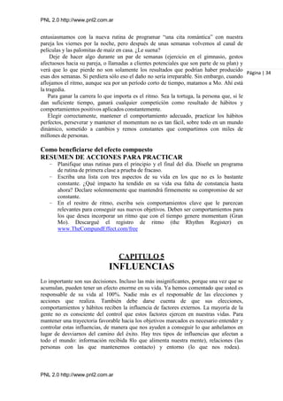 PNL 2.0 http://www.pnl2.com.ar
PNL 2.0 http://www.pnl2.com.ar
entusiasmamos con la nueva rutina de programar “una cita romántica” con nuestra
pareja los viernes por la noche, pero después de unas semanas volvemos al canal de
películas y las palomitas de maíz en casa. ¿Le suena?
Deje de hacer algo durante un par de semanas (ejercicio en el gimnasio, gestos
afectuosos hacia su pareja, o llamadas a clientes potenciales que son parte de su plan) y
verá que lo que pierde no son solamente los resultados que podrían haber producido
esas dos semanas. Si perdiera sólo eso el daño no sería irreparable. Sin embargo, cuando
aflojamos el ritmo, aunque sea por un período corto de tiempo, matamos a Mo. Ahí está
la tragedia.
Para ganar la carrera lo que importa es el ritmo. Sea la tortuga, la persona que, si le
dan suficiente tiempo, ganará cualquier competición como resultado de hábitos y
comportamientos positivos aplicados constantemente.
Elegir correctamente, mantener el comportamiento adecuado, practicar los hábitos
perfectos, perseverar y mantener el momentum no es tan fácil, sobre todo en un mundo
dinámico, sometido a cambios y remos constantes que compartimos con miles de
millones de personas.
Como beneficiarse del efecto compuesto
RESUMEN DE ACCIONES PARA PRACTICAR
– Planifique unas rutinas para el principio y el final del día. Diseñe un programa
de rutina de primera clase a prueba de fracaso.
– Escriba una lista con tres aspectos de su vida en los que no es lo bastante
constante. ¿Qué impacto ha tendido en su vida esa falta de constancia hasta
ahora? Declare solemnemente que mantendrá firmemente su compromiso de ser
constante.
– En el resitro de ritmo, escriba seis comportamientos clave que le parezcan
relevantes para conseguir sus nuevos objetivos. Deben ser comportamientos para
los que desea incorporar un ritmo que con el tiempo genere momentum (Gran
Mo). Descargué el registro de ritmo (the Rhythm Register) en
www.TheCompundEffect.com/free
Página | 34
CAPITULO 5
INFLUENCIAS
Lo importante son sus decisiones. Incluso las más insignificantes, porque una vez que se
acumulan, pueden tener un efecto enorme en su vida. Ya hemos comentado que usted es
responsable de su vida al 100%. Nadie más es el responsable de las elecciones y
acciones que realiza. También debe darse cuenta de que sus elecciones,
comportamientos y hábitos reciben la influencia de factores externos. La mayoría de la
gente no es consciente del control que estos factores ejercen en nuestras vidas. Para
mantener una trayectoria favorable hacia los objetivos marcados es necesario entender y
controlar estas influencias, de manera que nos ayuden a conseguir lo que anhelamos en
lugar de desviarnos del camino del éxito. Hay tres tipos de influencias que afectan a
todo el mundo: información recibida 8lo que alimenta nuestra mente), relaciones (las
personas con las que mantenemos contacto) y entorno (lo que nos rodea).
 