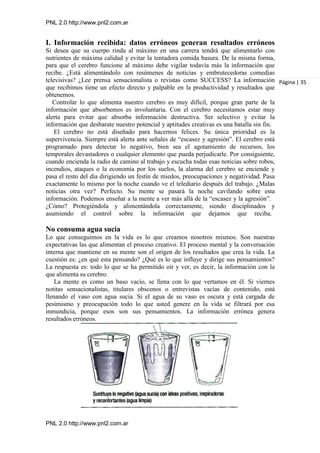 PNL 2.0 http://www.pnl2.com.ar
PNL 2.0 http://www.pnl2.com.ar
I. Información recibida: datos erróneos generan resultados erróneos
Si desea que su cuerpo rinda al máximo en una carrera tendrá que alimentarlo con
nutrientes de máxima calidad y evitar la tentadora comida basura. De la misma forma,
para que el cerebro funcione al máximo debe vigilar todavía más la información que
recibe. ¿Está alimentándolo con resúmenes de noticias y embrutecedoras comedias
televisivas? ¿Lee prensa sensacionalista o revistas como SUCCESS? La información
que recibimos tiene un efecto directo y palpable en la productividad y resultados que
obtenemos.
Controlar lo que alimenta nuestro cerebro es muy difícil, porque gran parte de la
información que absorbemos es involuntaria. Con el cerebro necesitamos estar muy
alerta para evitar que absorba información destructiva. Ser selectivo y evitar la
información que desbarate nuestro potencial y aptitudes creativas es una batalla sin fin.
El cerebro no está diseñado para hacernos felices. Su única prioridad es la
supervivencia. Siempre está alerta ante señales de “escasez y agresión”. El cerebro está
programado para detectar lo negativo, bien sea el agotamiento de recursos, los
temporales devastadores o cualquier elemento que pueda perjudicarle. Por consiguiente,
cuando encienda la radio de camino al trabajo y escucha todas esas noticias sobre robos,
incendios, ataques o la economía por los suelos, la alarma del cerebro se enciende y
pasa el resto del día dirigiendo un festín de miedos, preocupaciones y negatividad. Pasa
exactamente lo mismo por la noche cuando ve el telediario después del trabajo. ¿Malas
noticias otra vez? Perfecto. Su mente se pasará la noche cavilando sobre esta
información. Podemos enseñar a la mente a ver más allá de la “escasez y la agresión”.
¿Cómo? Protegiéndola y alimentándola correctamente, siendo disciplinados y
asumiendo el control sobre la información que dejamos que reciba.
No consuma agua sucia
Lo que conseguimos en la vida es lo que creamos nosotros mismos. Son nuestras
expectativas las que alimentan el proceso creativo. El proceso mental y la conversación
interna que mantiene en su mente son el origen de los resultados que crea la vida. La
cuestión es: ¿en qué esta pensando? ¿Qué es lo que influye y dirige sus pensamientos?
La respuesta es: todo lo que se ha permitido oír y ver, es decir, la información con la
que alimenta su cerebro.
La mente es como un baso vacío, se llena con lo que vertamos en él. Si viernes
notitas sensacionalistas, titulares obscenos o entrevistas vacías de contenido, está
llenando el vaso con agua sucia. Si el agua de su vaso es oscura y está cargada de
pesimismo y preocupación todo lo que usted genere en la vida se filtrará por esa
inmundicia, porque esos son sus pensamientos. La información errónea genera
resultados erróneos.
Página | 35
 