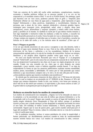 PNL 2.0 http://www.pnl2.com.ar
PNL 2.0 http://www.pnl2.com.ar
Todo ese cotorreo de la radio del coche sobre asesinatos, conspiraciones, muertes,
economía y batallas políticas influye en su proceso mental, y a su vez en las
expectativas y el resultado creativo final. Y eso no es NADA bueno. Sin embargo, igual
que hacemos con un vaso sucio, podemos ponerlo bajo el grifo y limpiarlo para
finalmente obtener un vaso lleno de agua pura y trasparente. ¿Qué representa el agua
limpia? Información e ideas positivas, inspiradores y reconfortantes; historias de
personas, que a pesar de los retos, superan obstáculos y alcanzan grandes logros;
estrategias para conseguir éxito, prosperidad, salud, amor y alegría; ideas para
enriquecerse, crecer, desarrollarse y mejorar; ejemplos y relatos sobre cosas buenas,
justas y posibles en el mundo. Es también la razón por la que dedico treinta minutos a
leer algo inspirador e instructivo todas las mañanas y todas las noches, o escucho los
CD de desarrollo personal en el coche. Estoy lavando mi vaso y alimentando mi mente.
¿Tengo ventaja con respecto al individuo que se levanta y leer el periódico, escucha las
noticias en la radio del coche y ve las noticias antes de acostarse? ¡Claro que sí!
Paso 1: Póngase en guardia
A no ser que decida encerrarse en una cueva o escaparse a una isla desierta, tarde o
temprano el agua sucia intentará llenar su vaso. Está en las vallas publicitarias, en los
televisores de los bares y cafeterías o en los escandalosos titulares de la prensa
sensacionalista apilada junto a la caja de las tiendas de comestibles. Incluso sus amigos,
familiares y sus propias ideas negativas pueden verter agua sucia en su vaso.
No crecí con mucha televisión. Recuerdo que veía el “Equipo A” o el programa
musical “Solid Gold”, pero la tele nunca fue un componente esencial de la vida familiar.
Eso me proporcionó la perspectiva tan clara con la que veo algún programa de vez en
cuando. Cando veo una comedia me río, claro que sí, pero después me siento
empachado y poco nutrido, como si hubiera engullido comida basura. Y no deja de
sorprenderme la forma en que los anuncios publicitarios explotan nuestra mentalidad,
medios, penas, necesidades y debilidades. SI vamos por la vida pensando que somos
inferiores y que necesitamos comprar esto y lo otro y lo de más allá para dar la talla,
¿cómo podemos esperar que nuestros resultados sean asombrosos?
Se calcula que los americanos (mayores de doce años) ven 1.704 horas de televisión
al año, lo cual se traduce en un promedio de 4,7 HORAS al día. Pasamos el 30% del
tiempo que estamos despiertos viendo la tele; casi treinta y tres horas por semana, es
decir más de un día entero por semana y el equivalente a ¡dos meses enteros al año! ¡Y
la gente todavía se pregunta por qué no progresa en la vida!
Reduzca su atención hacia los medios de comunicación
Los medios de comunicación nos manipulan. ¿Alguna vez le ha retrasado un atasco en
la autopista y se ha encontrado en una cola de tráfico que alcanza kilómetros y se ha
preguntado cuál es la causa? Seguro que cuando se acerca al lugar del incidente ya no
queda ningún obstáculo físico bloqueando el flujo del tráfico, porque el accidente
ocurrió ya hace rato y desde entonces ya han despejado la autopista moviendo los restos
al otro lado. EN realidad, el tráfico avanza lentamente, a 5km/h, porque hay gente
curioseando. Seguro que le saca de quicio pero, ¿qué ocurre cuando usted pasa por el
lugar del accidente? Hace lo mismo, reduce la velocidad, desvía su vista de la carretera
y estira el cuello para mirar.
No lo podemos remediar, incluso si somos partidarios de evitar la negatividad, y
hemos practicado ser decididamente positivos, cuando se trata de sensacionalismo
nuestro instinto básico nos vence. Los medios de comunicación lo sabe, conocen
Página | 36
 